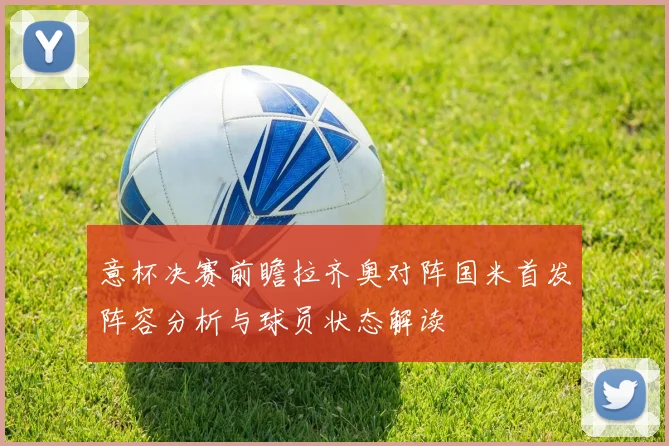 意杯决赛前瞻拉齐奥对阵国米首发阵容分析与球员状态解读