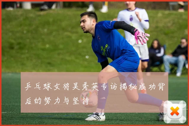 乒乓球女将吴秀英专访揭秘成功背后的努力与坚持