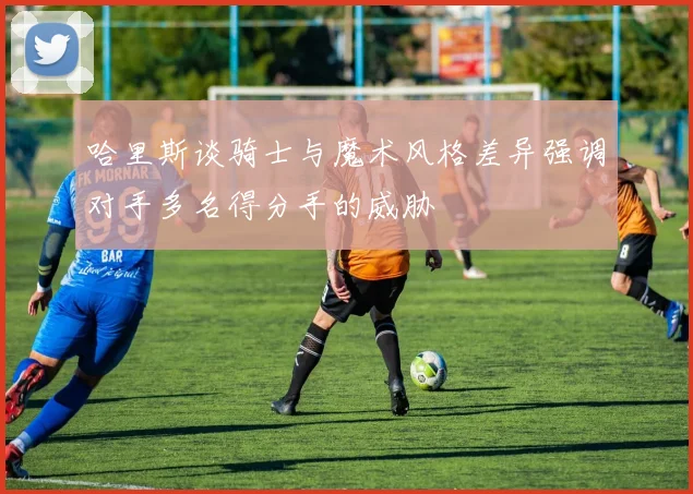 哈里斯谈骑士与魔术风格差异强调对手多名得分手的威胁