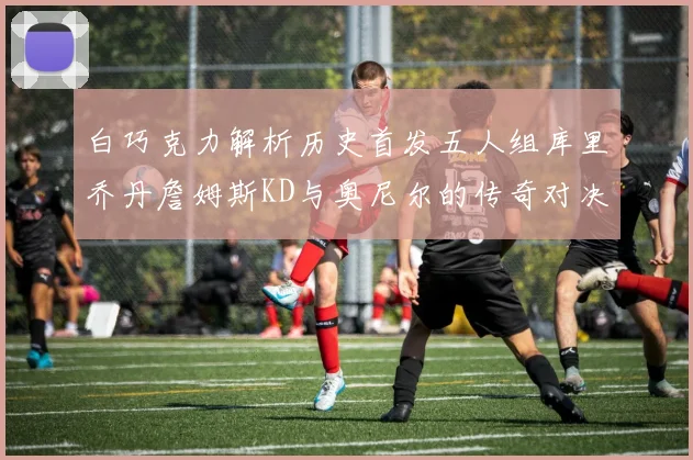 白巧克力解析历史首发五人组库里乔丹詹姆斯KD与奥尼尔的传奇对决与影响