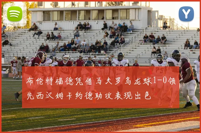 布伦特福德凭借马夫罗乌龙球1-0领先西汉姆卡约德助攻表现出色